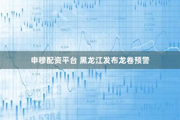 申穆配资平台 黑龙江发布龙卷预警