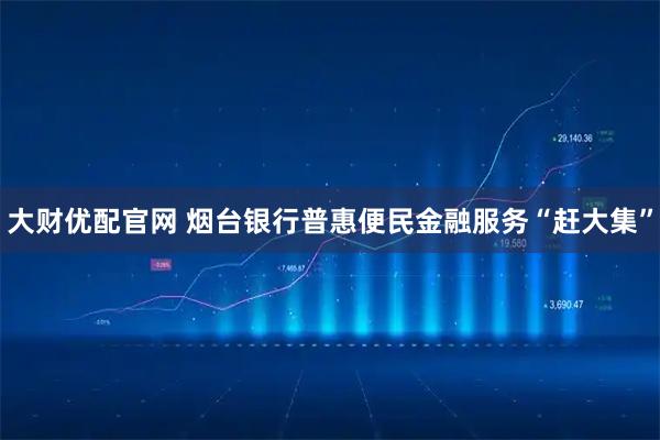 大财优配官网 烟台银行普惠便民金融服务“赶大集”