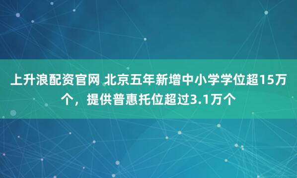 上升浪配资官网 北京五年新增中小学学位超15万个,提供普惠托位超过3.1万个