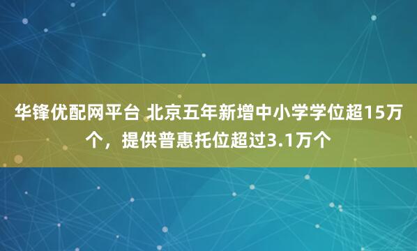 华锋优配网平台 北京五年新增中小学学位超15万个，提供普惠托位超过3.1万个