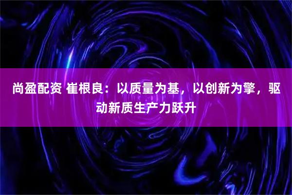 尚盈配资 崔根良:以质量为基,以创新为擎,驱动新质生产力跃升