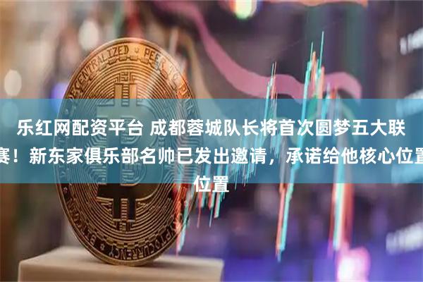 乐红网配资平台 成都蓉城队长将首次圆梦五大联赛！新东家俱乐部名帅已发出邀请，承诺给他核心位置