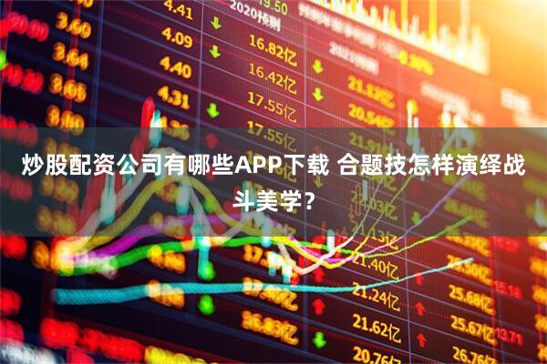 炒股配资公司有哪些APP下载 合题技怎样演绎战斗美学?