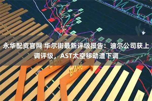 永华配资官网 华尔街最新评级报告：迪尔公司获上调评级，AST太空移动遭下调