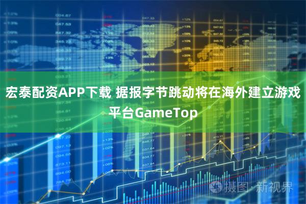 宏泰配资APP下载 据报字节跳动将在海外建立游戏平台GameTop