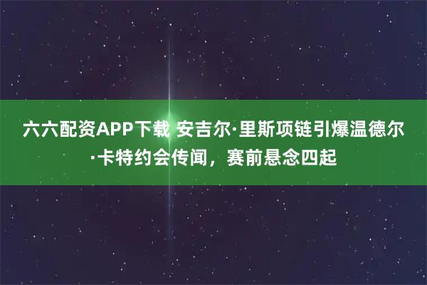 六六配资APP下载 安吉尔·里斯项链引爆温德尔·卡特约会传闻，赛前悬念四起
