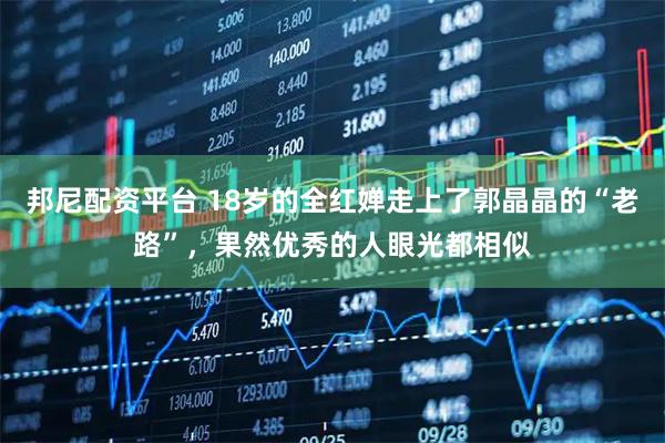 邦尼配资平台 18岁的全红婵走上了郭晶晶的“老路”，果然优秀的人眼光都相似