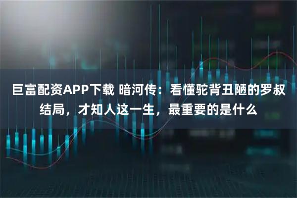 巨富配资APP下载 暗河传：看懂驼背丑陋的罗叔结局，才知人这一生，最重要的是什么