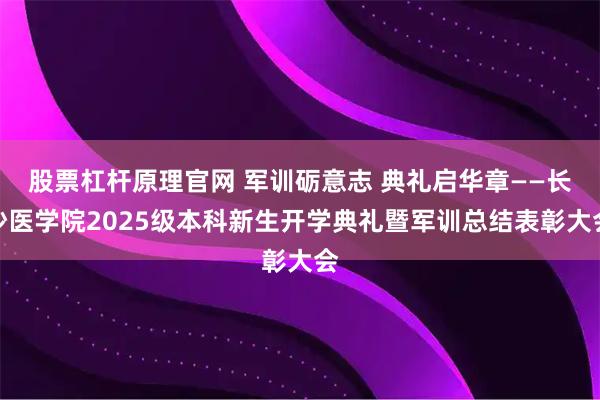 股票杠杆原理官网 军训砺意志 典礼启华章——长沙医学院2025级本科新生开学典礼暨军训总结表彰大会
