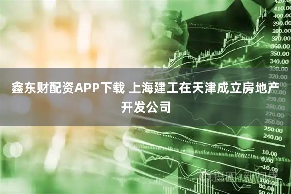 鑫东财配资APP下载 上海建工在天津成立房地产开发公司
