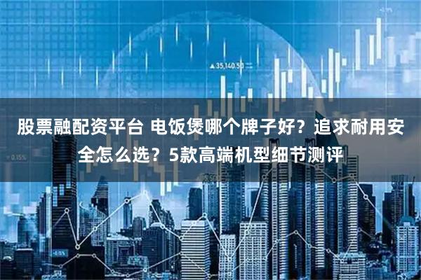 股票融配资平台 电饭煲哪个牌子好?追求耐用安全怎么选?5款高端机型细节测评