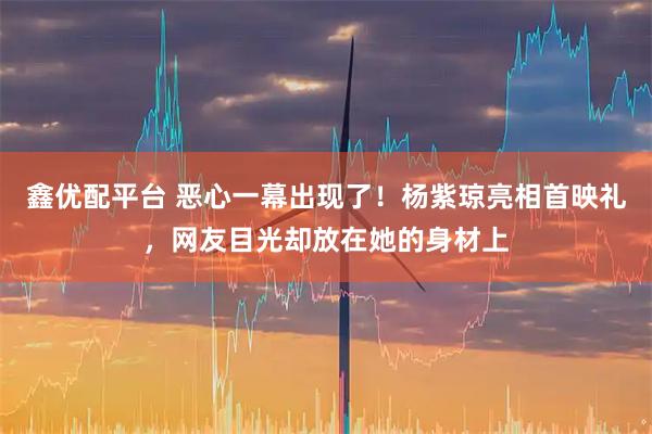 鑫优配平台 恶心一幕出现了！杨紫琼亮相首映礼，网友目光却放在她的身材上