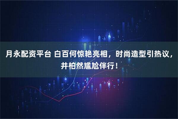 月永配资平台 白百何惊艳亮相，时尚造型引热议，井柏然尴尬伴行！