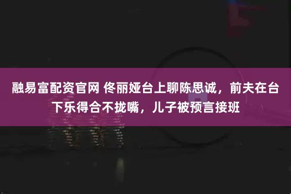 融易富配资官网 佟丽娅台上聊陈思诚，前夫在台下乐得合不拢嘴，儿子被预言接班