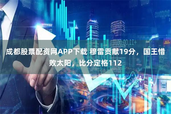 成都股票配资网APP下载 穆雷贡献19分，国王惜败太阳，比分定格112