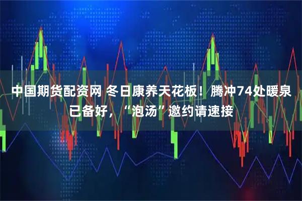 中国期货配资网 冬日康养天花板！腾冲74处暖泉已备好，“泡汤”邀约请速接