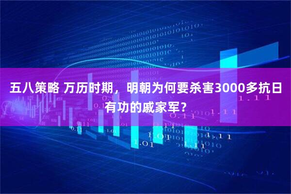 五八策略 万历时期,明朝为何要杀害3000多抗日有功的戚家军?