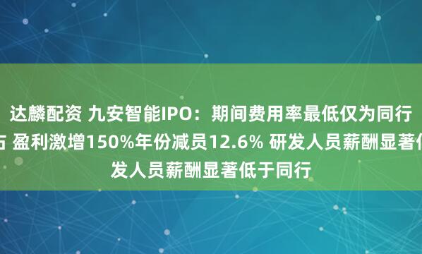 达麟配资 九安智能IPO：期间费用率最低仅为同行一半左右 盈利激增150%年份减员12.6% 研发人员薪酬显著低于同行