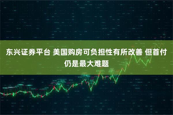 东兴证券平台 美国购房可负担性有所改善 但首付仍是最大难题