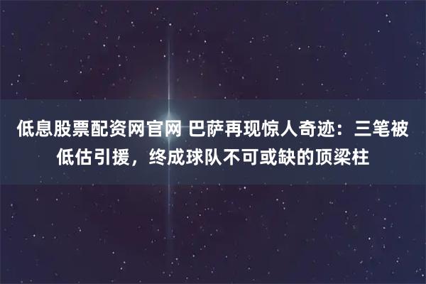 低息股票配资网官网 巴萨再现惊人奇迹：三笔被低估引援，终成球队不可或缺的顶梁柱