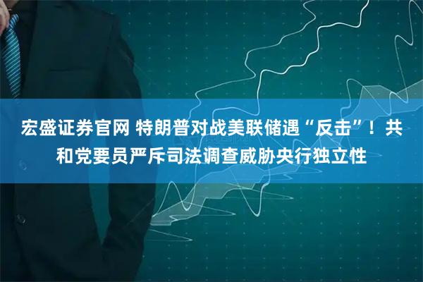 宏盛证券官网 特朗普对战美联储遇“反击”！共和党要员严斥司法调查威胁央行独立性