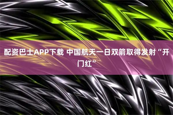 配资巴士APP下载 中国航天一日双箭取得发射“开门红”