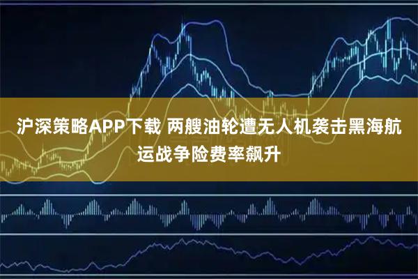 沪深策略APP下载 两艘油轮遭无人机袭击黑海航运战争险费率飙升