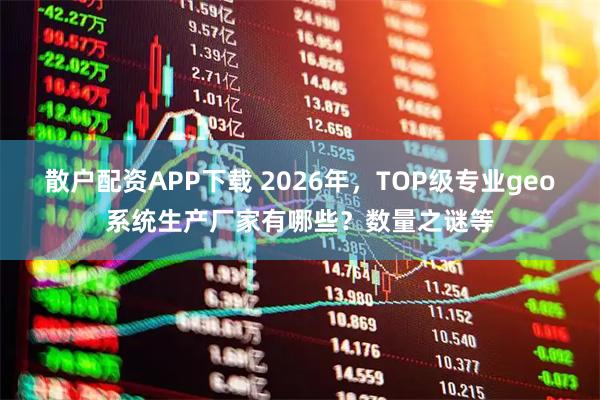 散户配资APP下载 2026年，TOP级专业geo系统生产厂家有哪些？数量之谜等
