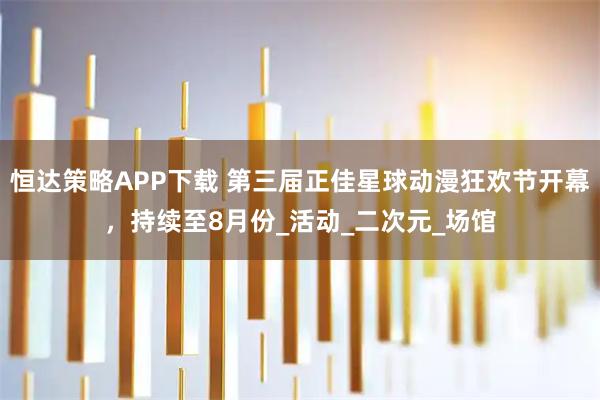 恒达策略APP下载 第三届正佳星球动漫狂欢节开幕，持续至8月份_活动_二次元_场馆