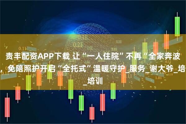 责丰配资APP下载 让“一人住院”不再“全家奔波”，免陪照护开启“全托式”温暖守护_服务_谢大爷_培训