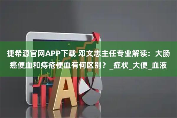 捷希源官网APP下载 邓文志主任专业解读：大肠癌便血和痔疮便血有何区别？_症状_大便_血液