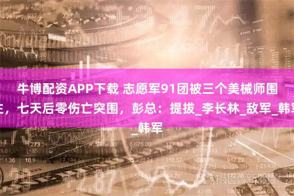 牛博配资APP下载 志愿军91团被三个美械师围住，七天后零伤亡突围，彭总：提拔_李长林_敌军_韩军
