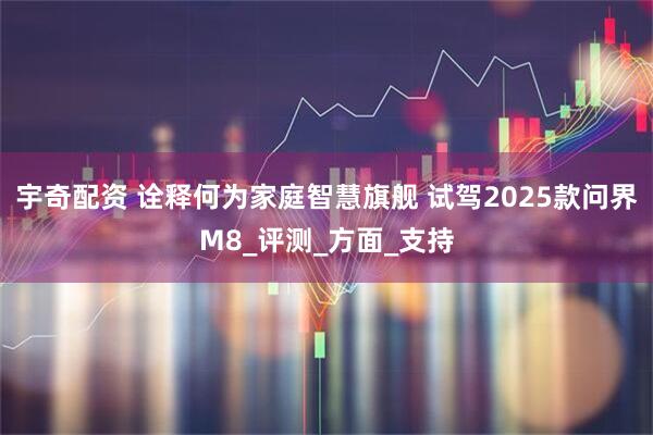 宇奇配资 诠释何为家庭智慧旗舰 试驾2025款问界M8_评测_方面_支持