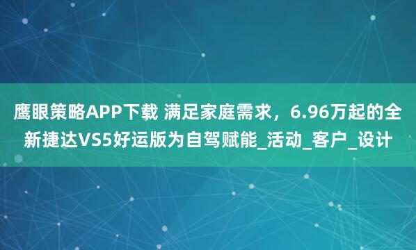 鹰眼策略APP下载 满足家庭需求，6.96万起的全新捷达VS5好运版为自驾赋能_活动_客户_设计