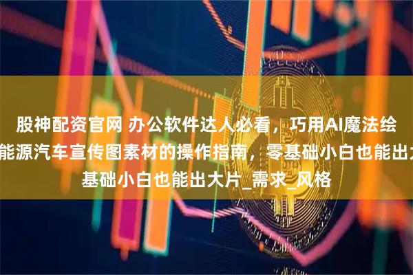 股神配资官网 办公软件达人必看，巧用AI魔法绘图3分钟生成新能源汽车宣传图素材的操作指南，零基础小白也能出大片_需求_风格