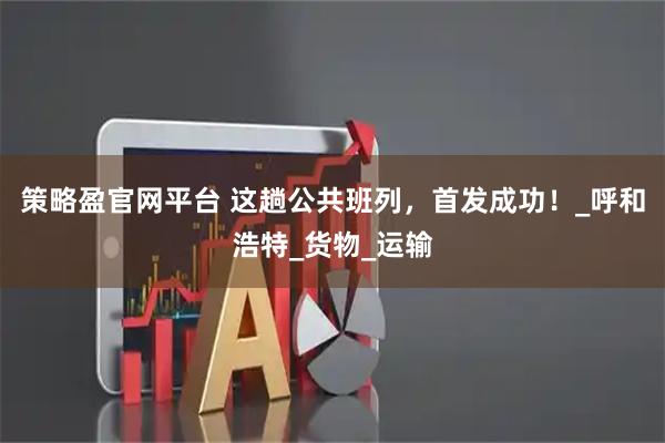 策略盈官网平台 这趟公共班列,首发成功!_呼和浩特_货物_运输