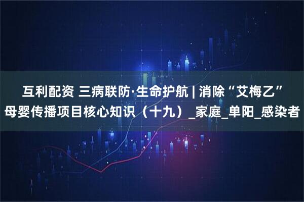 互利配资 三病联防·生命护航 | 消除“艾梅乙”母婴传播项目核心知识(十九)_家庭_单阳_感染者