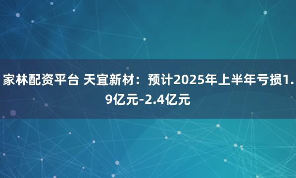 家林配资平台 天宜新材：预计2025年上半年亏损1.9亿元-2.4亿元