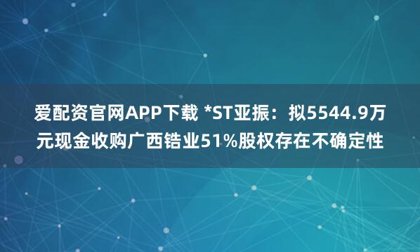 爱配资官网APP下载 *ST亚振：拟5544.9万元现金收购广西锆业51%股权存在不确定性