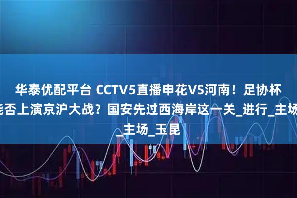 华泰优配平台 CCTV5直播申花VS河南!足协杯决赛能否上演京沪大战?国安先过西海岸这一关_进行_主场_玉昆