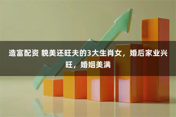 造富配资 貌美还旺夫的3大生肖女，婚后家业兴旺，婚姻美满