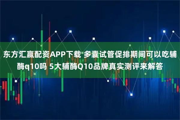 东方汇赢配资APP下载 多囊试管促排期间可以吃辅酶q10吗 5大辅酶Q10品牌真实测评来解答