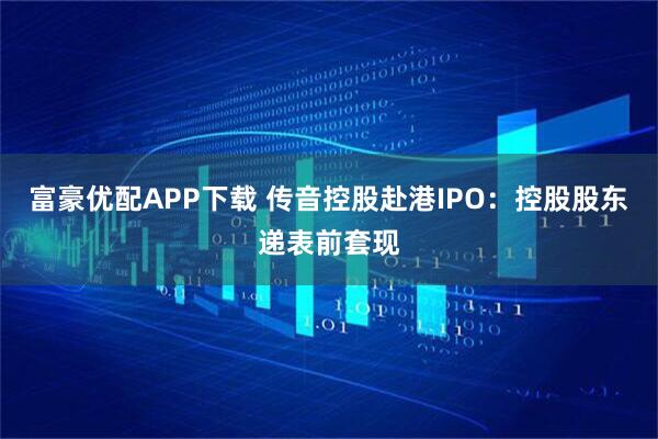 富豪优配APP下载 传音控股赴港IPO:控股股东递表前套现